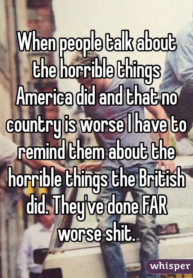 When people talk about the horrible things America did and that no country is worse I have to remind them about the horrible things the British did. They've done FAR worse shit.