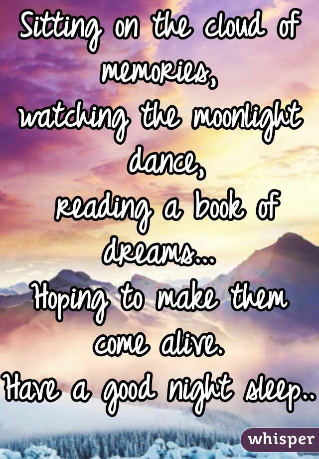 Sitting on the cloud of memories, 
watching the moonlight dance,
 reading a book of dreams... 
Hoping to make them come alive. 
Have a good night sleep..