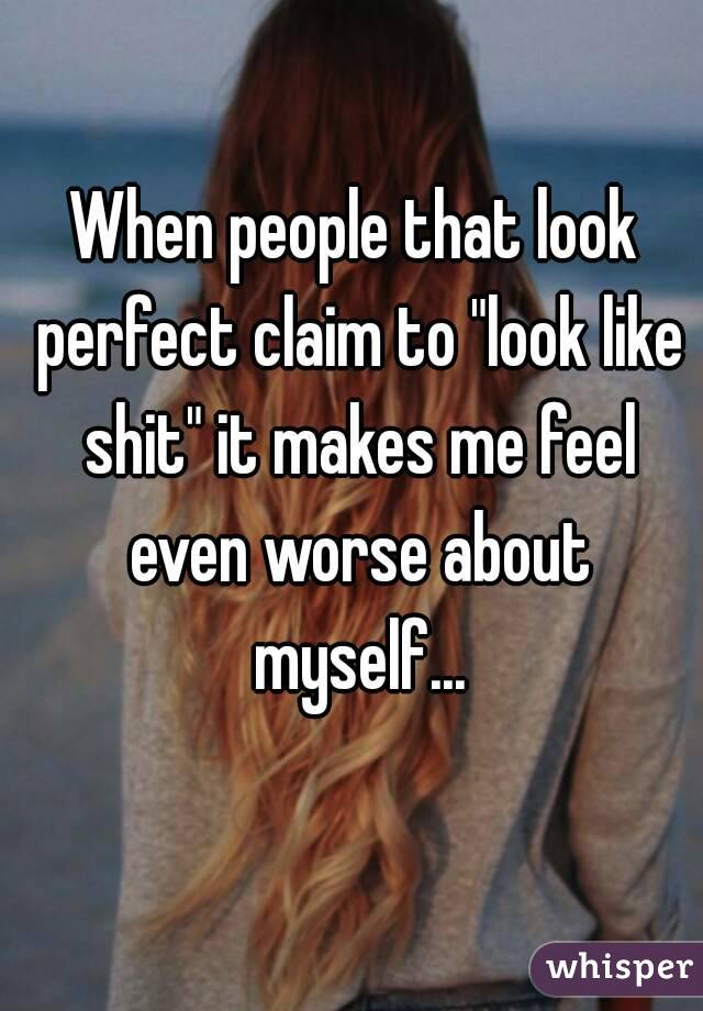 When people that look perfect claim to "look like shit" it makes me feel even worse about myself...