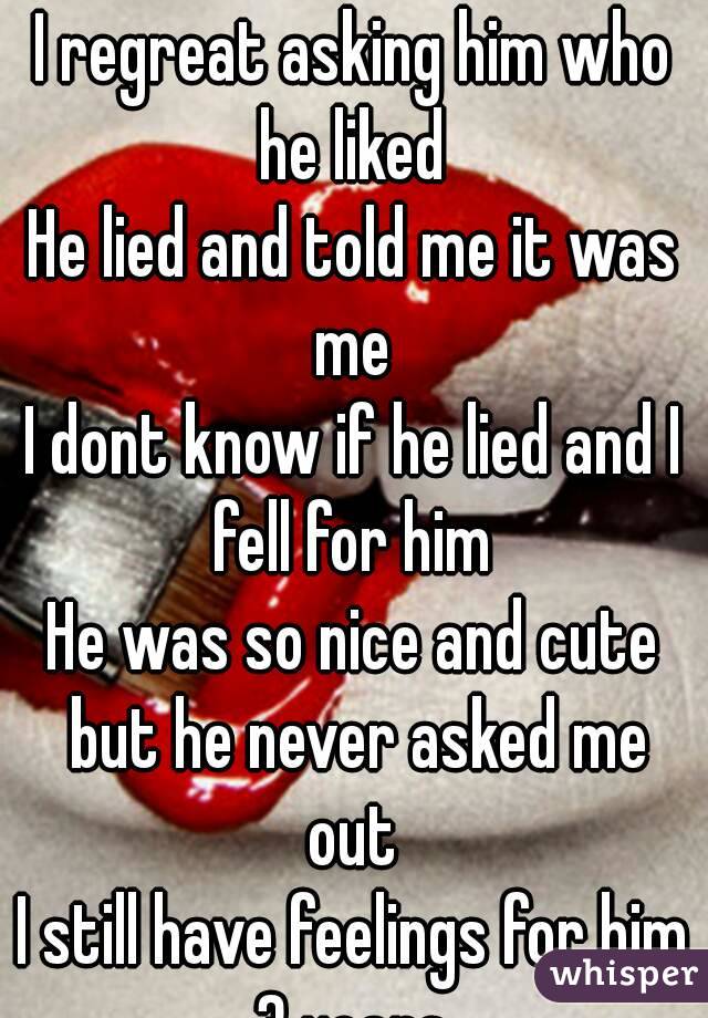 I regreat asking him who he liked 
He lied and told me it was me 
I dont know if he lied and I fell for him 
He was so nice and cute but he never asked me out 
I still have feelings for him 3 years 
