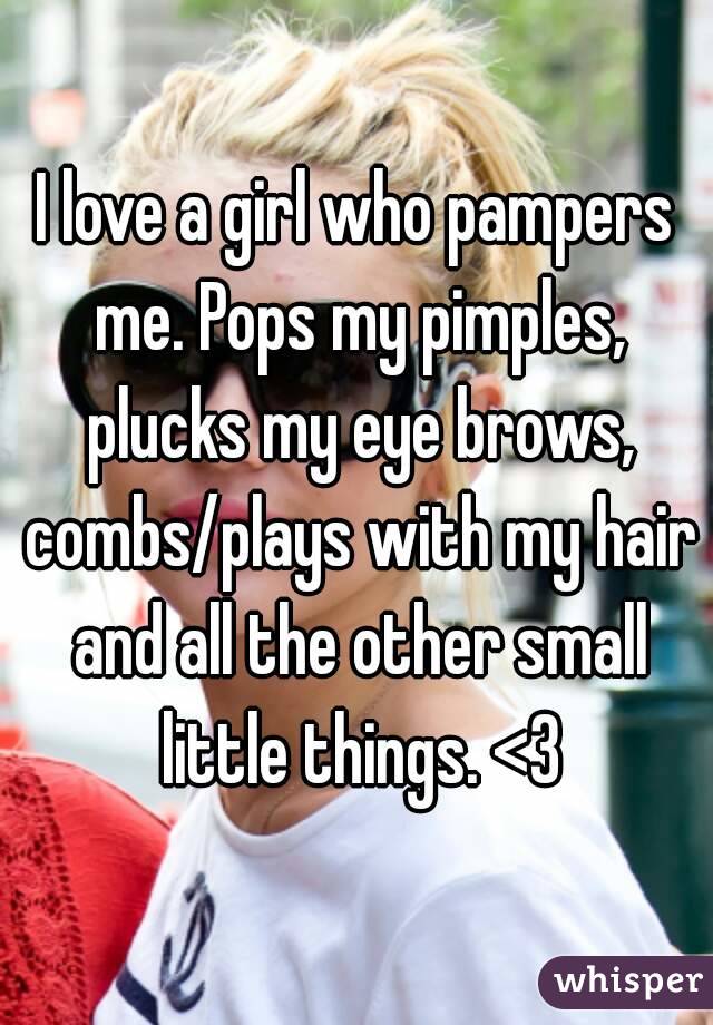 I love a girl who pampers me. Pops my pimples, plucks my eye brows, combs/plays with my hair and all the other small little things. <3