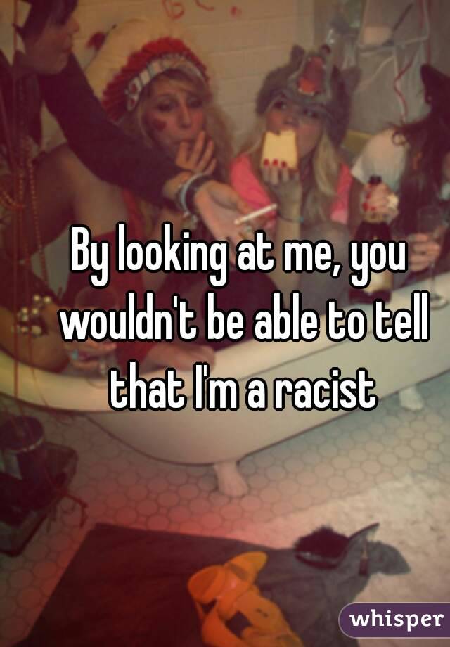 By looking at me, you wouldn't be able to tell that I'm a racist