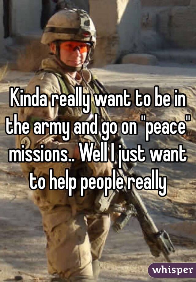 Kinda really want to be in the army and go on "peace" missions.. Well I just want to help people really 