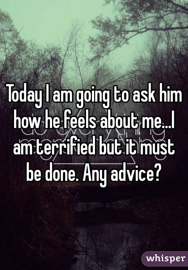 Today I am going to ask him how he feels about me...I am terrified but it must be done. Any advice?