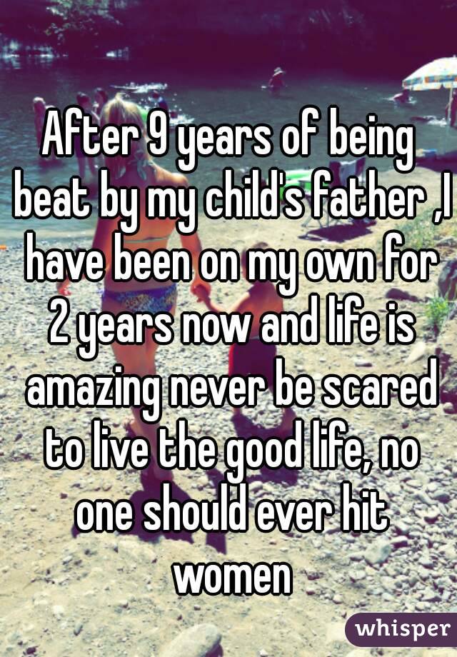 After 9 years of being beat by my child's father ,I have been on my own for 2 years now and life is amazing never be scared to live the good life, no one should ever hit women