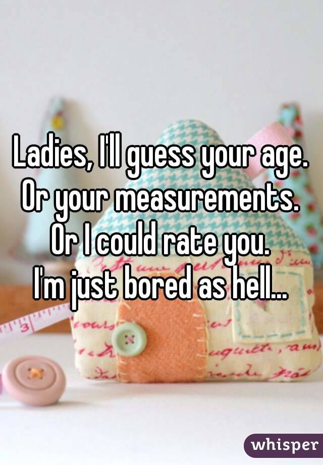 Ladies, I'll guess your age.
Or your measurements.
Or I could rate you.
I'm just bored as hell...