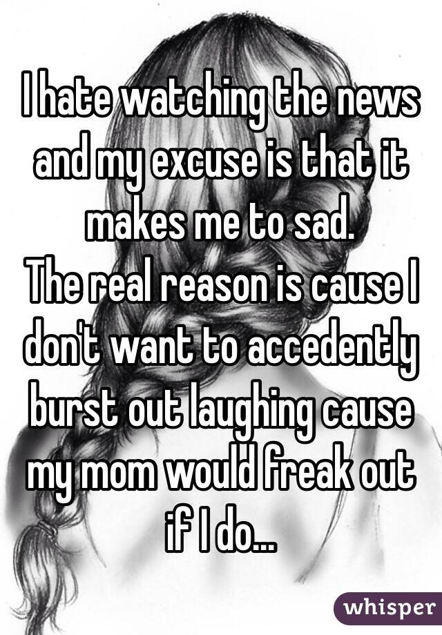 I hate watching the news and my excuse is that it makes me to sad.
The real reason is cause I don't want to accedently burst out laughing cause my mom would freak out if I do...