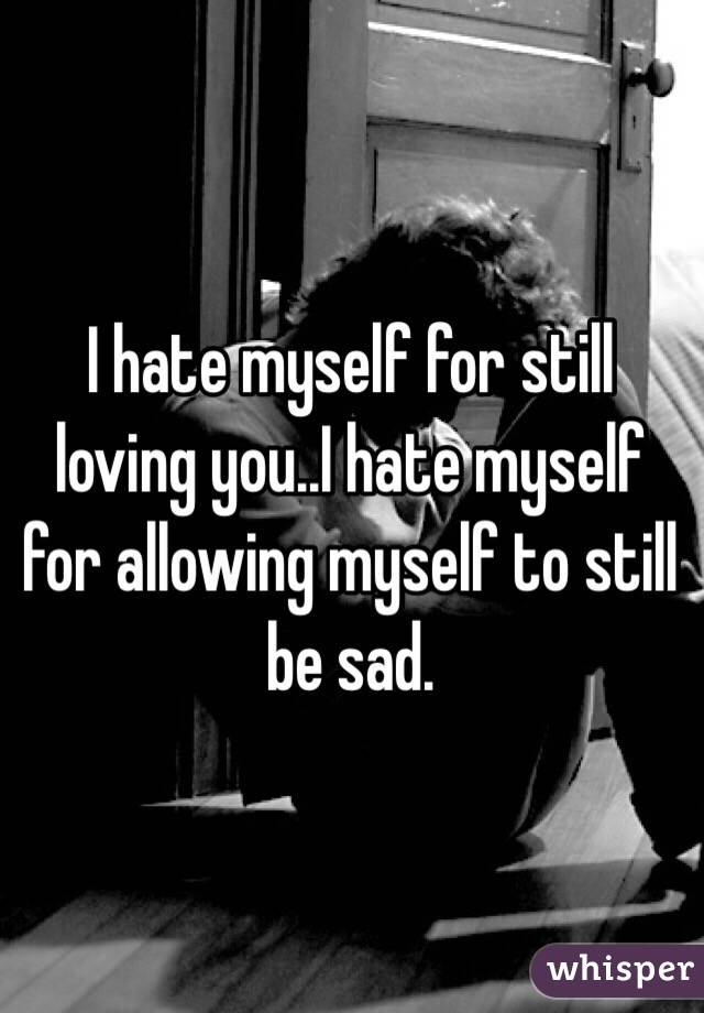 I hate myself for still loving you..I hate myself for allowing myself to still be sad. 