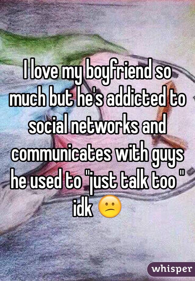 I love my boyfriend so much but he's addicted to social networks and communicates with guys he used to "just talk too " idk 😕