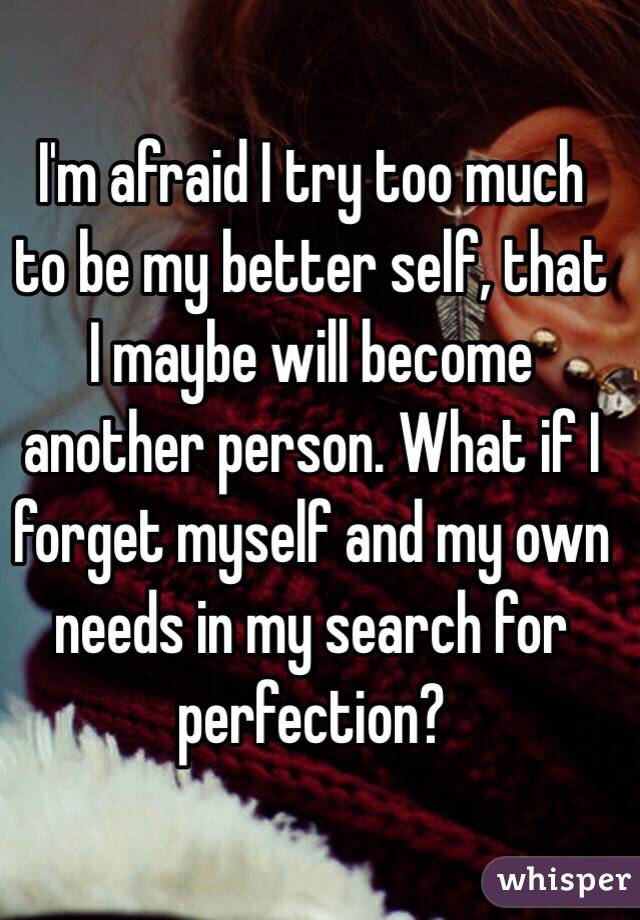 I'm afraid I try too much to be my better self, that I maybe will become another person. What if I forget myself and my own needs in my search for perfection?