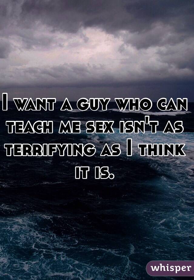 I want a guy who can teach me sex isn't as terrifying as I think it is.