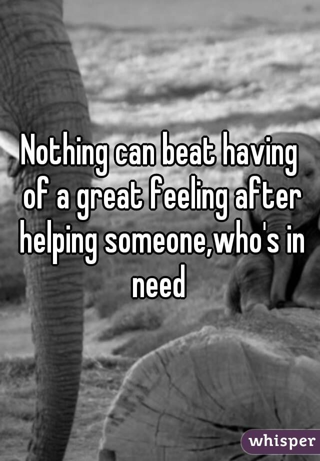 Nothing can beat having of a great feeling after helping someone,who's in need 