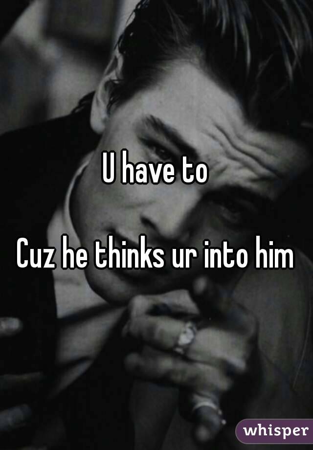 U have to

Cuz he thinks ur into him