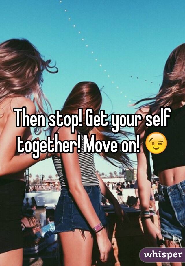 Then stop! Get your self together! Move on! 😉