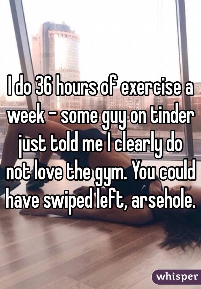 I do 36 hours of exercise a week - some guy on tinder just told me I clearly do not love the gym. You could have swiped left, arsehole.