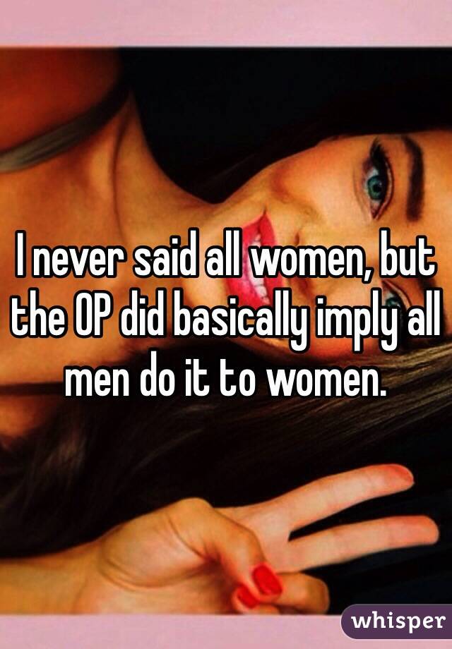 I never said all women, but the OP did basically imply all men do it to women.