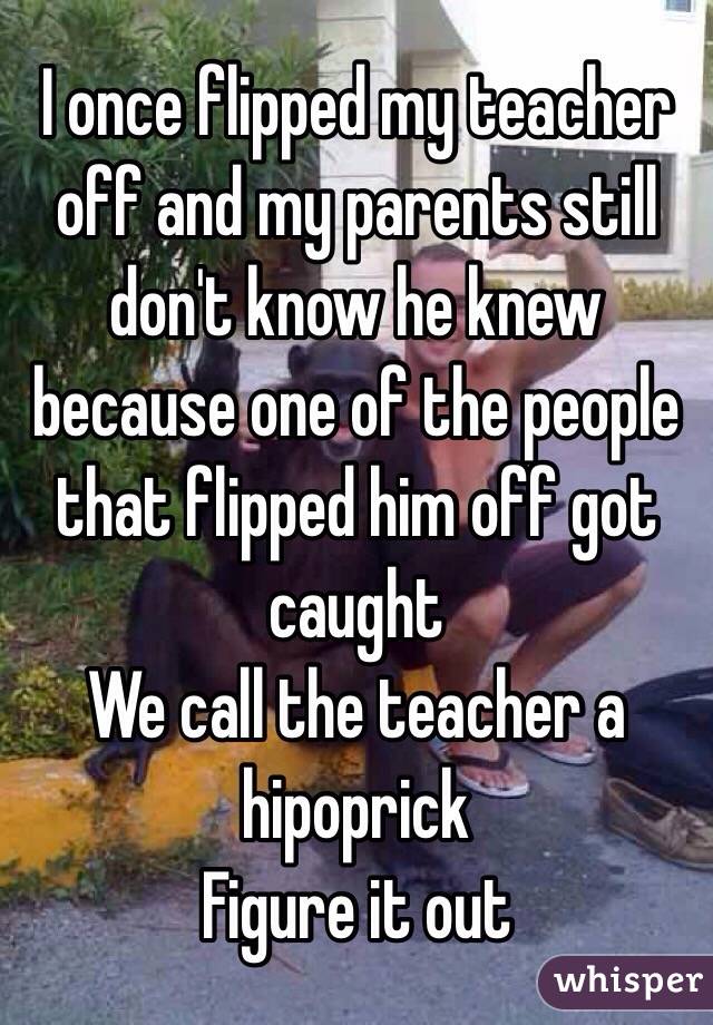 I once flipped my teacher off and my parents still don't know he knew because one of the people that flipped him off got caught 
We call the teacher a hipoprick 
Figure it out 
