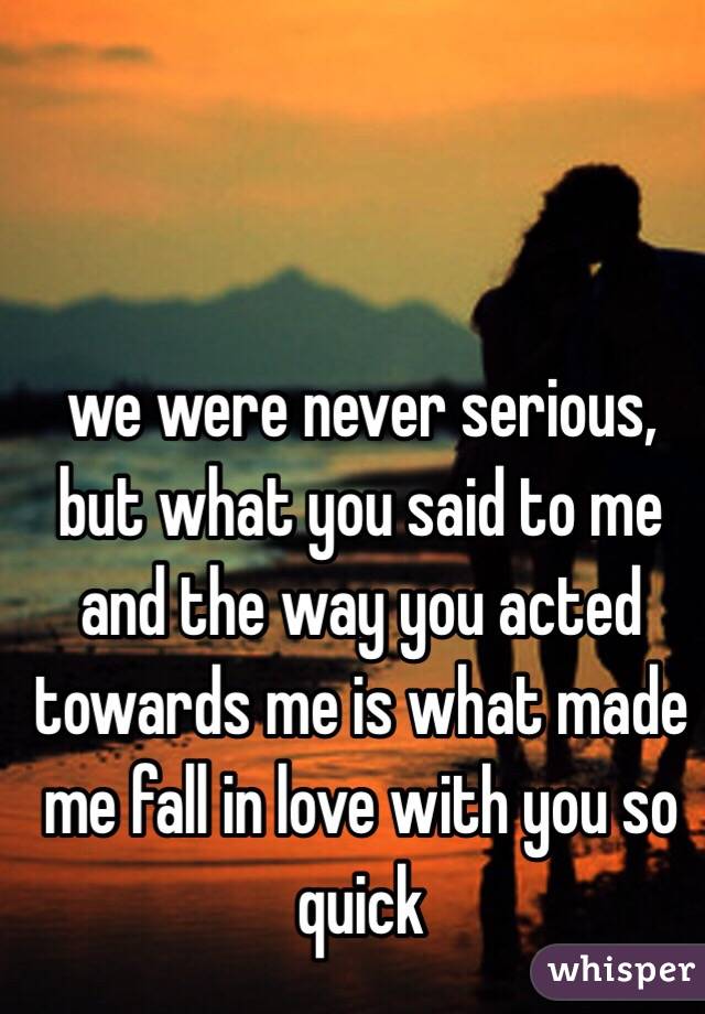 we were never serious, but what you said to me and the way you acted towards me is what made me fall in love with you so quick 