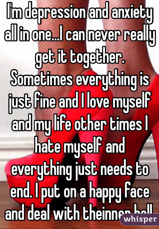 I'm depression and anxiety all in one...I can never really get it together. Sometimes everything is just fine and I love myself and my life other times I hate myself and everything just needs to end. I put on a happy face and deal with theinner hell. 