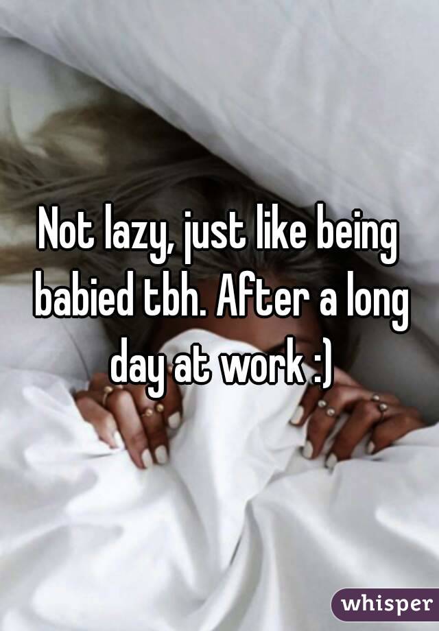 Not lazy, just like being babied tbh. After a long day at work :)