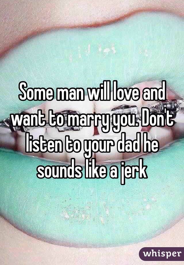 Some man will love and want to marry you. Don't listen to your dad he sounds like a jerk