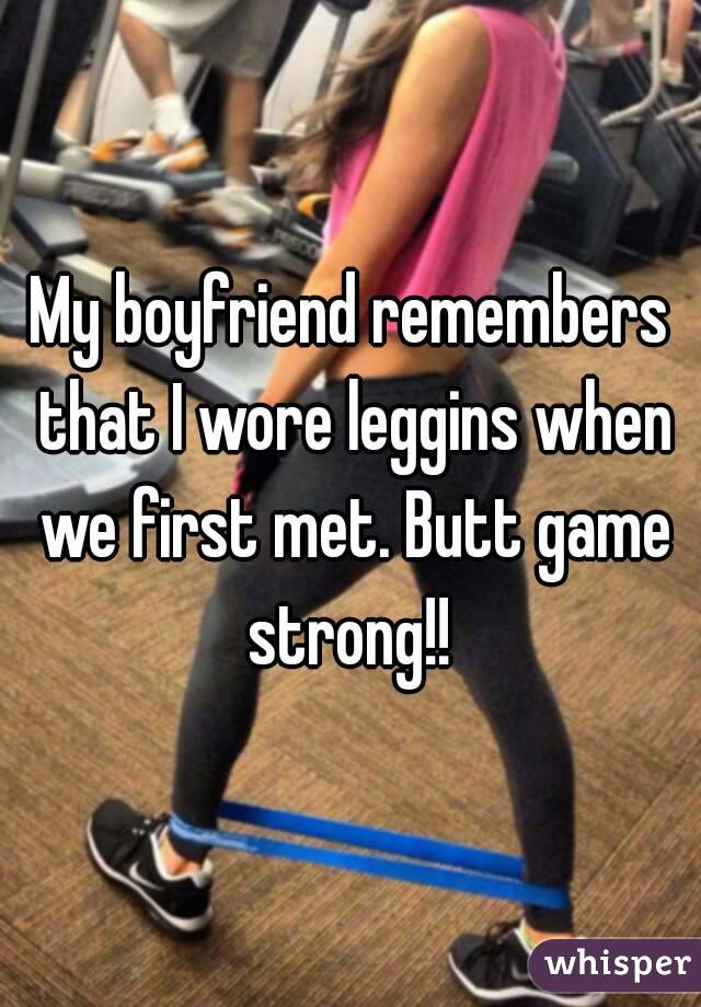 My boyfriend remembers that I wore leggins when we first met. Butt game strong!! 