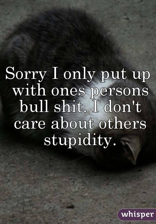 Sorry I only put up with ones persons bull shit. I don't care about others stupidity.