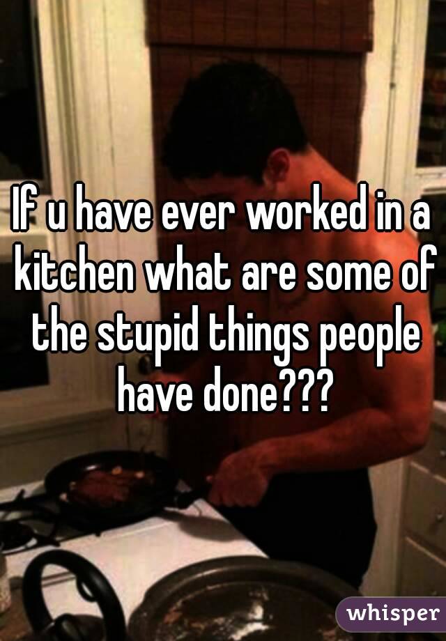 If u have ever worked in a kitchen what are some of the stupid things people have done???