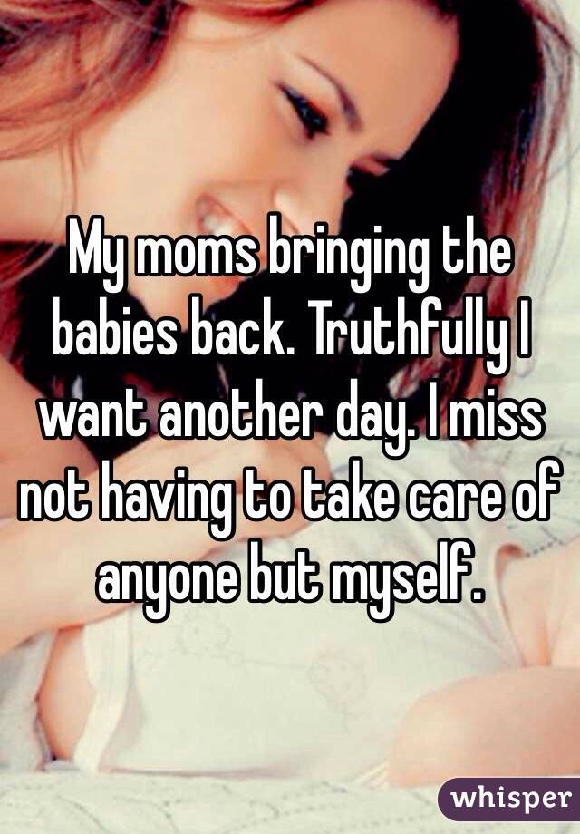 My moms bringing the babies back. Truthfully I want another day. I miss not having to take care of anyone but myself. 