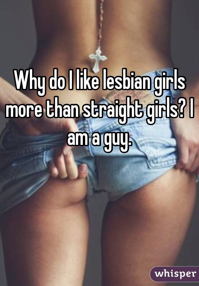 Why do I like lesbian girls more than straight girls? I am a guy. 