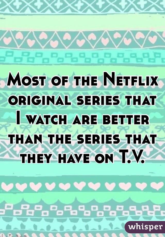 Most of the Netflix original series that I watch are better than the series that they have on T.V.