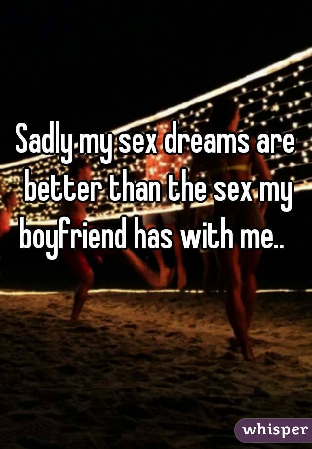 Sadly my sex dreams are better than the sex my boyfriend has with me..  
 