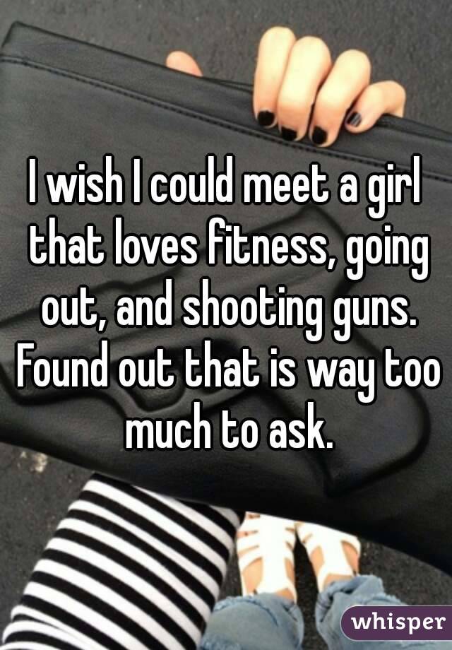 I wish I could meet a girl that loves fitness, going out, and shooting guns. Found out that is way too much to ask.