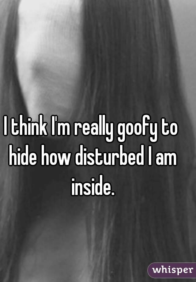 I think I'm really goofy to hide how disturbed I am inside.