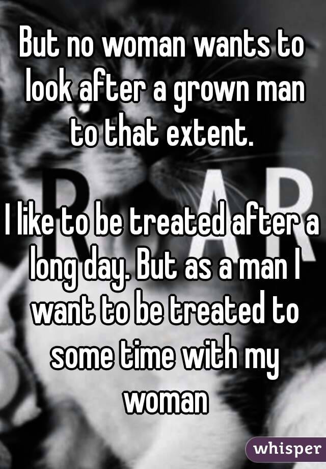 But no woman wants to look after a grown man to that extent. 

I like to be treated after a long day. But as a man I want to be treated to some time with my woman