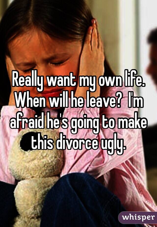 Really want my own life.  When will he leave?  I'm afraid he's going to make this divorce ugly.