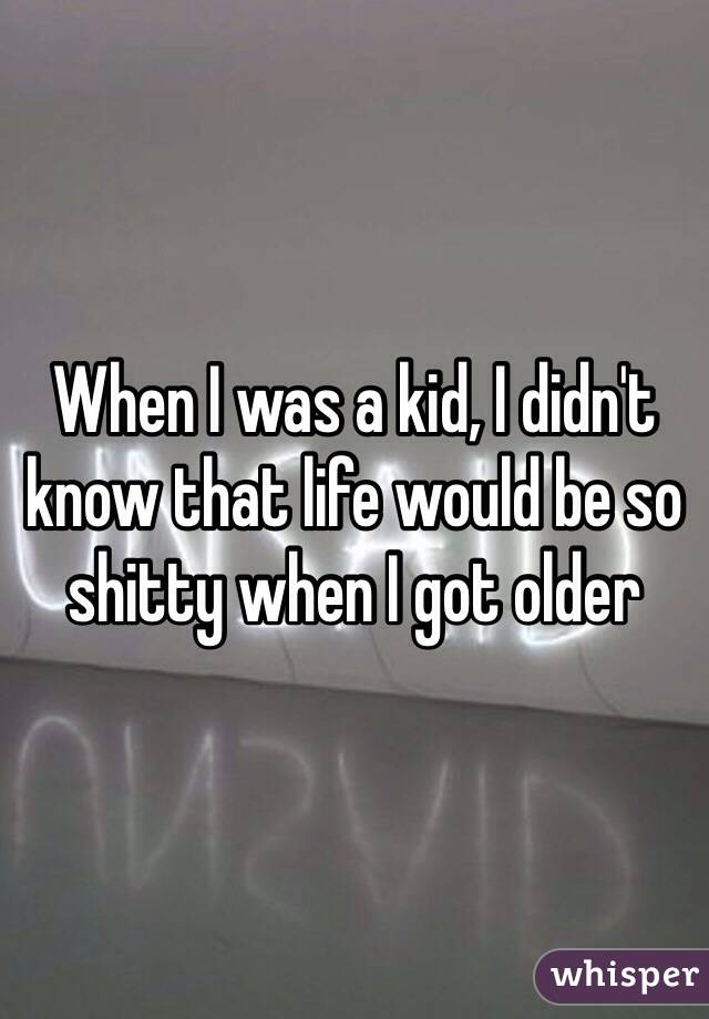 When I was a kid, I didn't know that life would be so shitty when I got older