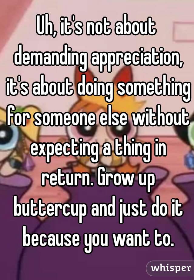 Uh, it's not about demanding appreciation, it's about doing something for someone else without expecting a thing in return. Grow up buttercup and just do it because you want to.