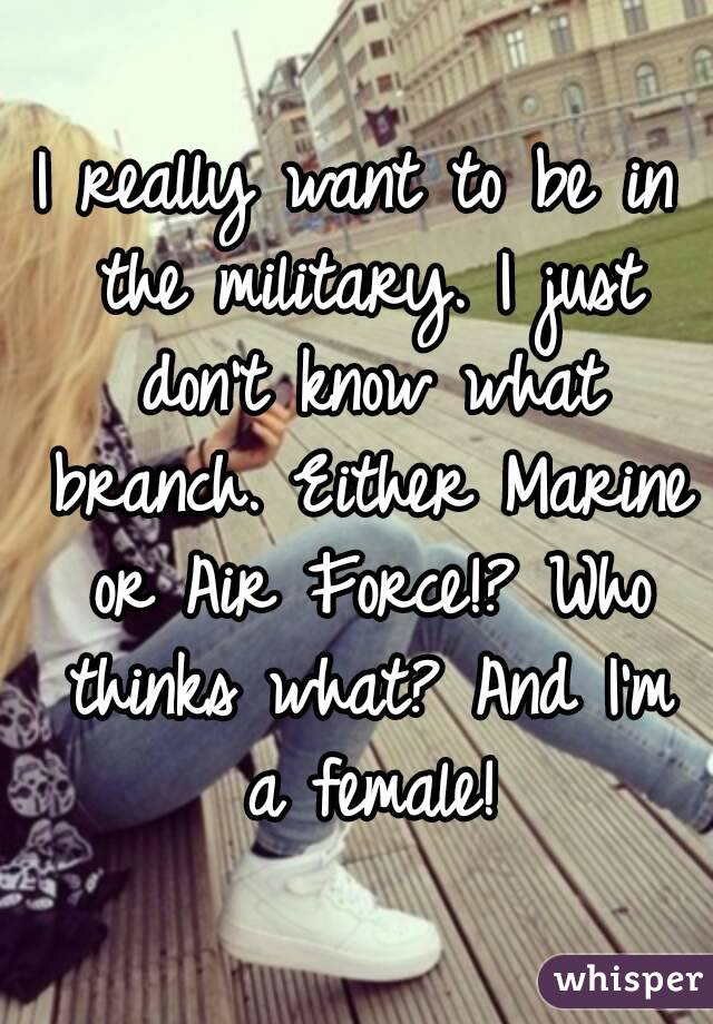 I really want to be in the military. I just don't know what branch. Either Marine or Air Force!? Who thinks what? And I'm a female!