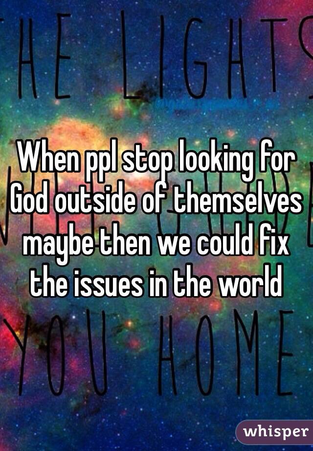 When ppl stop looking for God outside of themselves maybe then we could fix the issues in the world 