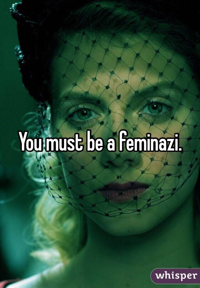 You must be a feminazi.