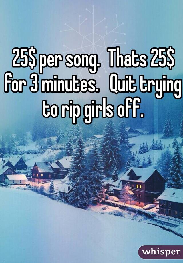 25$ per song.  Thats 25$ for 3 minutes.   Quit trying to rip girls off.  