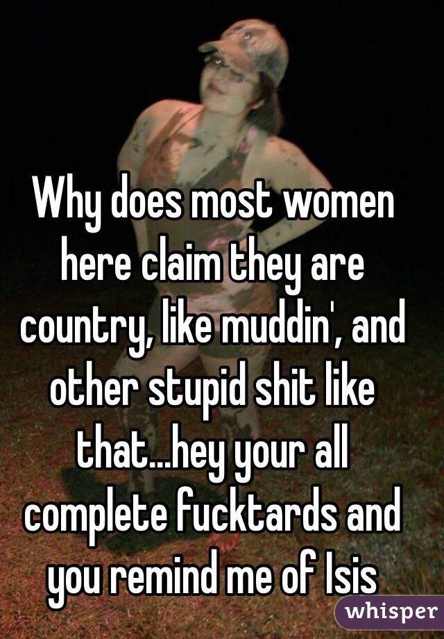 Why does most women here claim they are country, like muddin', and other stupid shit like that...hey your all complete fucktards and you remind me of Isis 