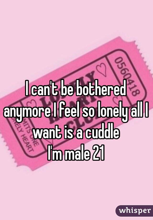 I can't be bothered anymore I feel so lonely all I want is a cuddle 
I'm male 21