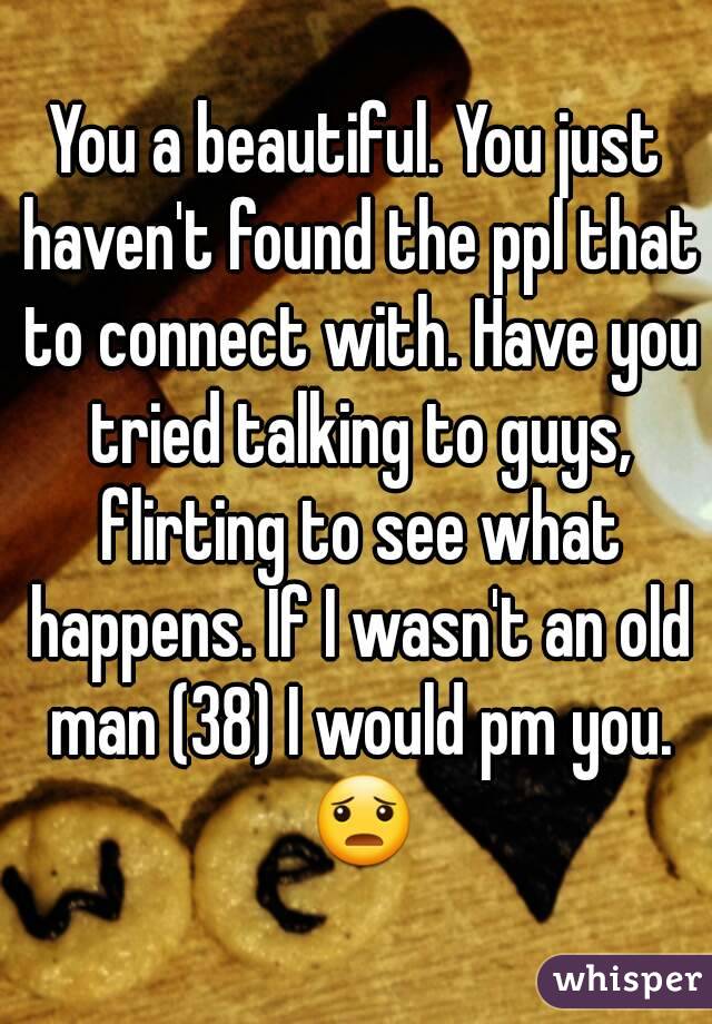 You a beautiful. You just haven't found the ppl that to connect with. Have you tried talking to guys, flirting to see what happens. If I wasn't an old man (38) I would pm you. 😦