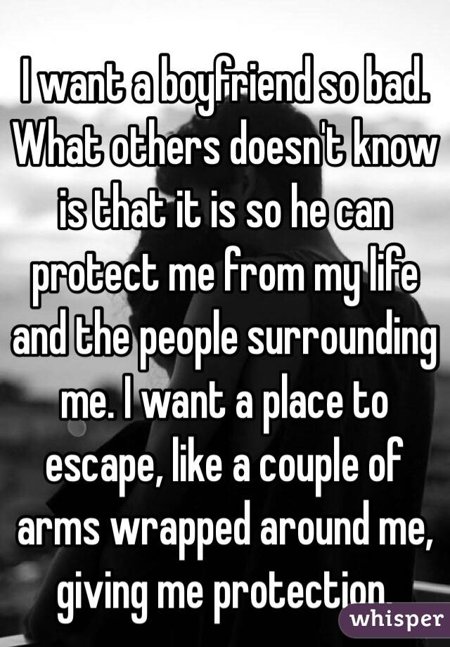 I want a boyfriend so bad. What others doesn't know is that it is so he can protect me from my life and the people surrounding me. I want a place to escape, like a couple of arms wrapped around me, giving me protection. 