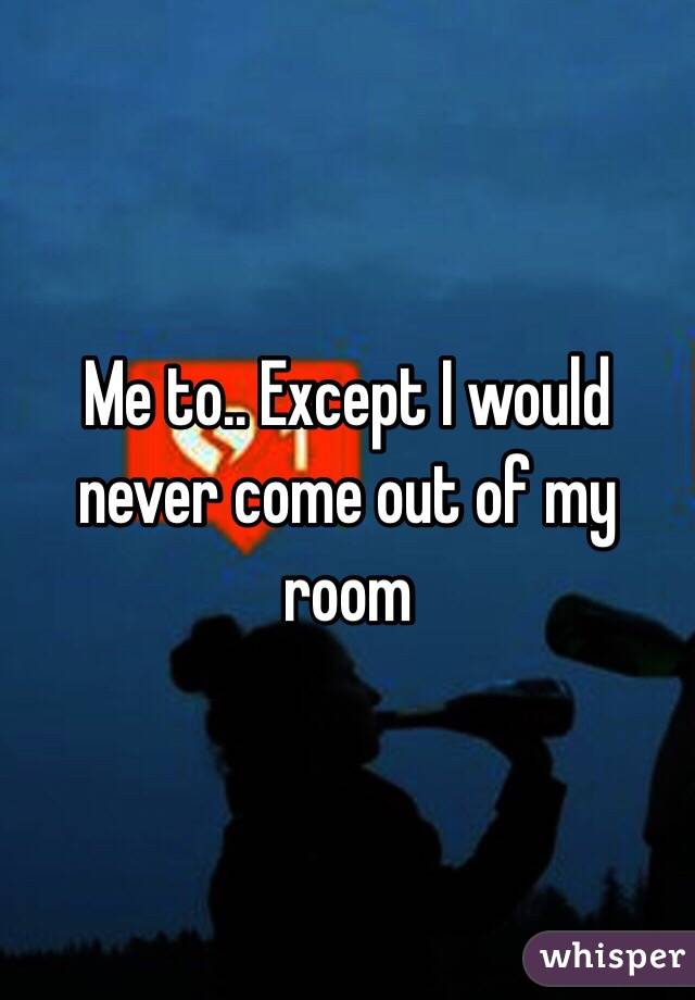 Me to.. Except I would never come out of my room 