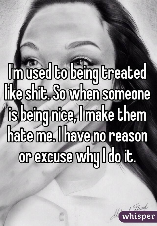 I'm used to being treated like shit. So when someone is being nice, I make them hate me. I have no reason or excuse why I do it. 