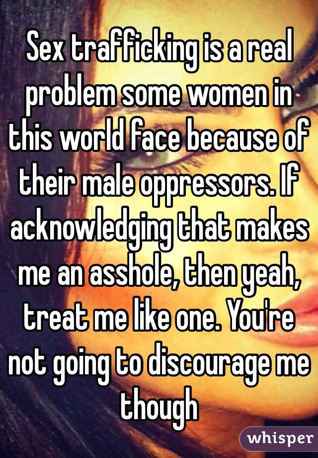 Sex trafficking is a real problem some women in this world face because of their male oppressors. If acknowledging that makes me an asshole, then yeah, treat me like one. You're not going to discourage me though