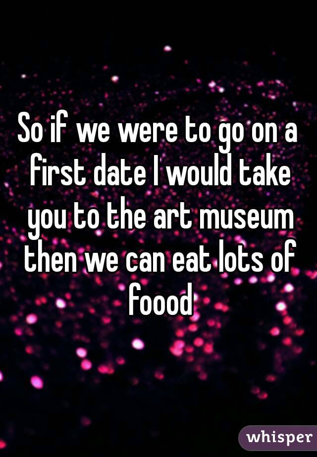 So if we were to go on a first date I would take you to the art museum then we can eat lots of foood